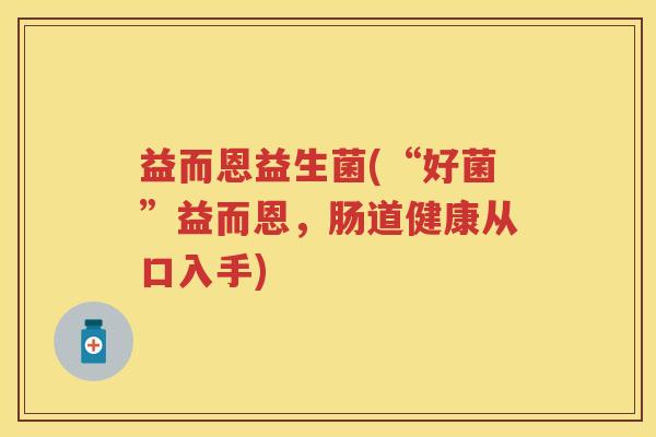益而恩益生菌(“好菌”益而恩,肠道健康从口入手) 益而恩益生菌(“好菌”益而恩,肠道健康从口入手)