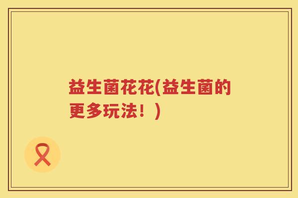 益生菌花花(益生菌的更多玩法！)