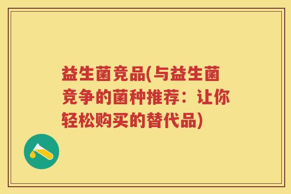 益生菌竞品(与益生菌竞争的菌种推荐:让你轻松购买的替代品) 益生菌竞品(与益生菌竞争的菌种推荐:让你轻松购买的替代品)