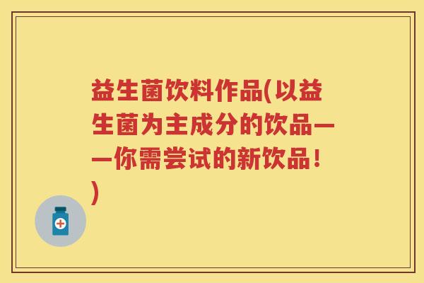 益生菌饮料作品(以益生菌为主成分的饮品——你需尝试的新饮品!) 益生菌饮料作品(以益生菌为主成分的饮品——你需尝试的新饮品!)