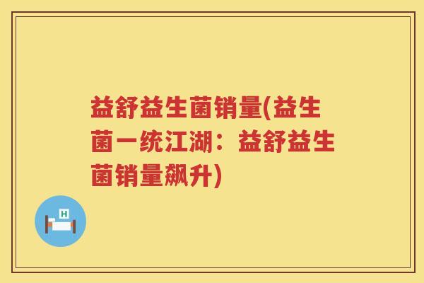 益舒益生菌销量(益生菌一统江湖:益舒益生菌销量飙升) 益舒益生菌销量(益生菌一统江湖:益舒益生菌销量飙升)