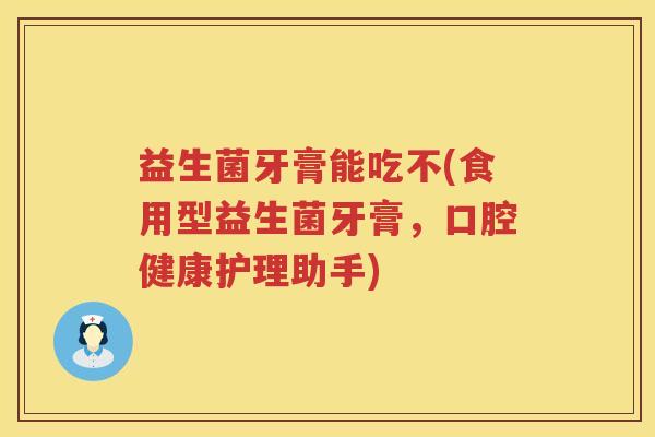 益生菌牙膏能吃不(食用型益生菌牙膏，口腔健康护理助手)