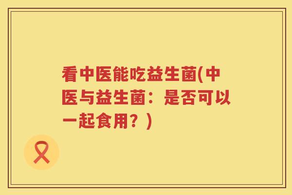 看中医能吃益生菌(中医与益生菌:是否可以一起食用?) 看中医能吃益生菌(中医与益生菌:是否可以一起食用?)