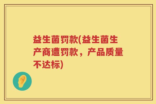 益生菌罚款(益生菌生产商遭罚款,产品质量不达标) 益生菌罚款(益生菌生产商遭罚款,产品质量不达标)