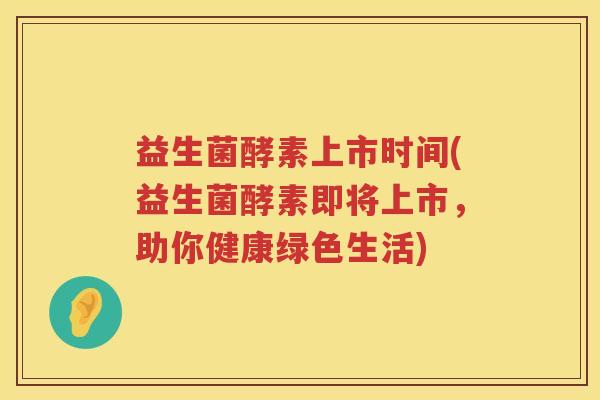 益生菌酵素上市时间(益生菌酵素即将上市,助你健康绿色生活) 益生菌酵素上市时间(益生菌酵素即将上市,助你健康绿色生活)