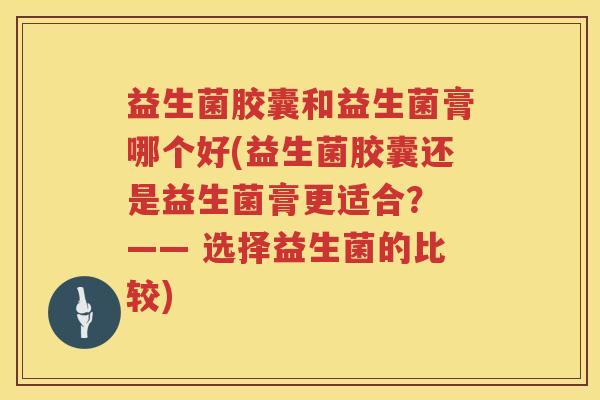 益生菌胶囊和益生菌膏哪个好(益生菌胶囊还是益生菌膏更适合? —— 选择益生菌的比较) 益生菌胶囊和益生菌膏哪个好(益生菌胶囊还是益生菌膏更适合? —— 选择益生菌的比较)