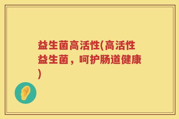 益生菌高活性(高活性益生菌，呵护肠道健康)