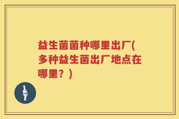 益生菌菌种哪里出厂(多种益生菌出厂地点在哪里?) 益生菌菌种哪里出厂(多种益生菌出厂地点在哪里?)
