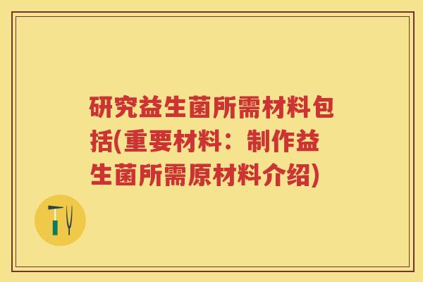 研究益生菌所需材料包括(重要材料：制作益生菌所需原材料介绍)