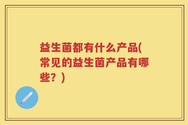 益生菌都有什么产品(常见的益生菌产品有哪些？)