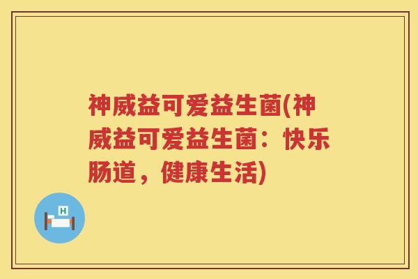 神威益可爱益生菌(神威益可爱益生菌:快乐肠道,健康生活) 神威益可爱益生菌(神威益可爱益生菌:快乐肠道,健康生活)