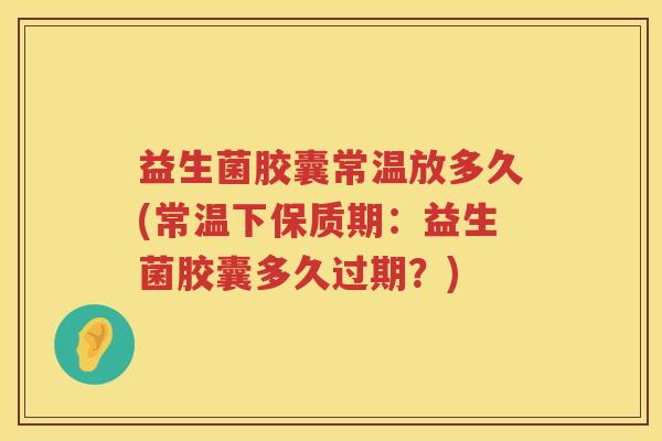 益生菌胶囊常温放多久(常温下保质期：益生菌胶囊多久过期？)