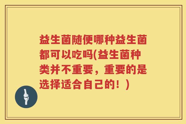 益生菌随便哪种益生菌都可以吃吗(益生菌种类并不重要，重要的是选择适合自己的！)