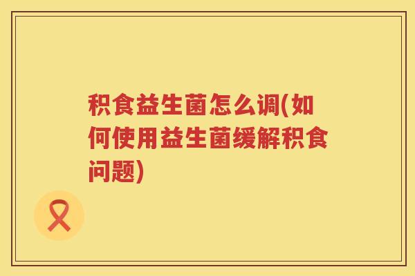 积食益生菌怎么调(如何使用益生菌缓解积食问题) 积食益生菌怎么调(如何使用益生菌缓解积食问题)
