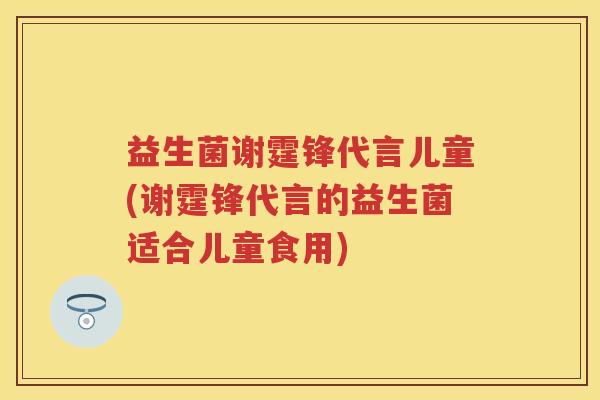 益生菌谢霆锋代言儿童(谢霆锋代言的益生菌适合儿童食用) 益生菌谢霆锋代言儿童(谢霆锋代言的益生菌适合儿童食用)
