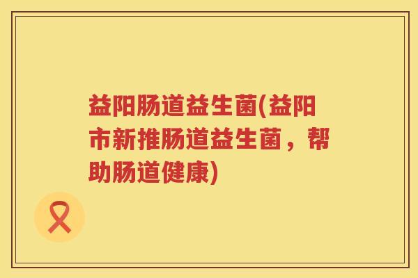益阳肠道益生菌(益阳市新推肠道益生菌,帮助肠道健康) 益阳肠道益生菌(益阳市新推肠道益生菌,帮助肠道健康)