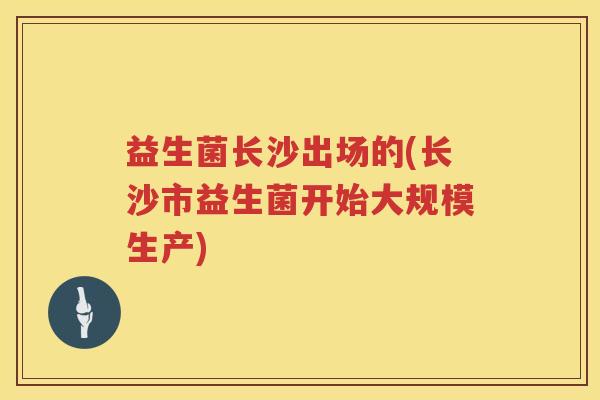 益生菌长沙出场的(长沙市益生菌开始大规模生产) 益生菌长沙出场的(长沙市益生菌开始大规模生产)