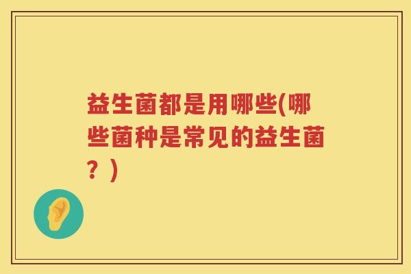 益生菌都是用哪些(哪些菌种是常见的益生菌?) 益生菌都是用哪些(哪些菌种是常见的益生菌?)