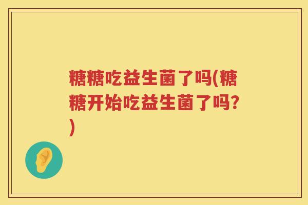 糖糖吃益生菌了吗(糖糖开始吃益生菌了吗?) 糖糖吃益生菌了吗(糖糖开始吃益生菌了吗?)