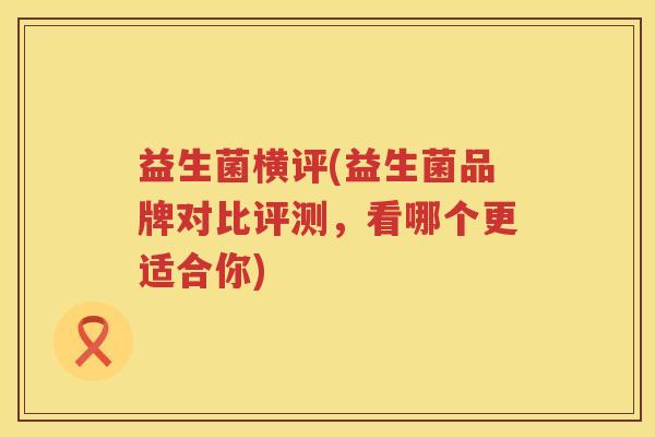 益生菌横评(益生菌品牌对比评测,看哪个更适合你) 益生菌横评(益生菌品牌对比评测,看哪个更适合你)