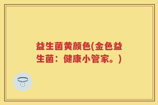 益生菌黄颜色(金色益生菌:健康小管家。) 益生菌黄颜色(金色益生菌:健康小管家。)