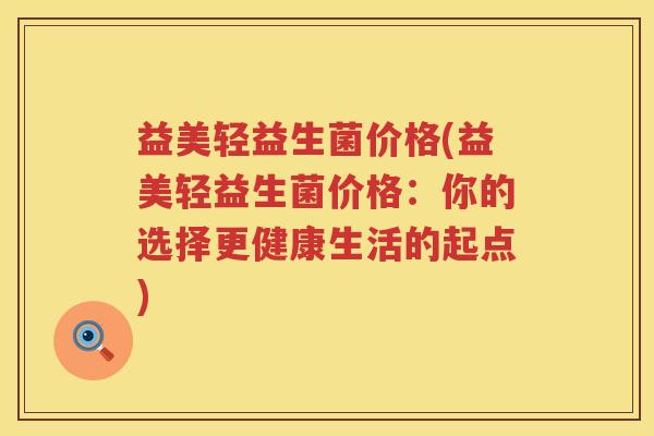 益美轻益生菌价格(益美轻益生菌价格:你的选择更健康生活的起点) 益美轻益生菌价格(益美轻益生菌价格:你的选择更健康生活的起点)