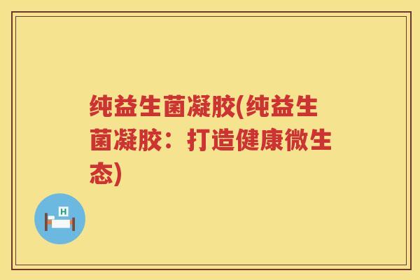 纯益生菌凝胶(纯益生菌凝胶:打造健康微生态) 纯益生菌凝胶(纯益生菌凝胶:打造健康微生态)