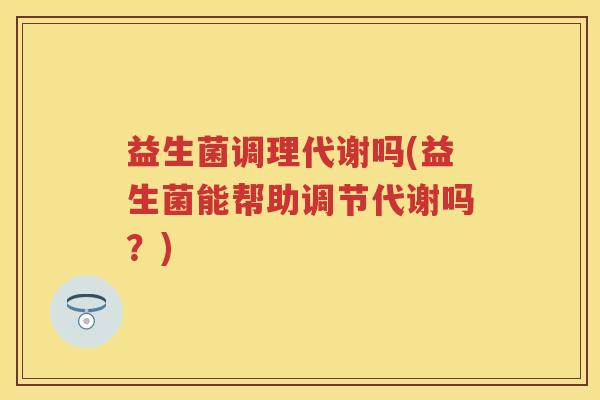 益生菌调理代谢吗(益生菌能帮助调节代谢吗?) 益生菌调理代谢吗(益生菌能帮助调节代谢吗?)