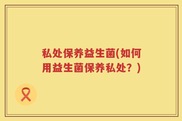 私处保养益生菌(如何用益生菌保养私处?) 私处保养益生菌(如何用益生菌保养私处?)