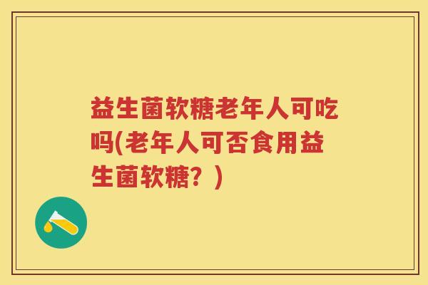 益生菌软糖老年人可吃吗(老年人可否食用益生菌软糖?) 益生菌软糖老年人可吃吗(老年人可否食用益生菌软糖?)