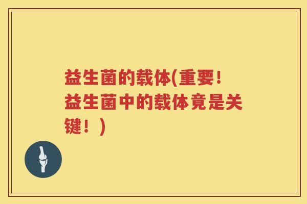 益生菌的载体(重要!益生菌中的载体竟是关键!) 益生菌的载体(重要!益生菌中的载体竟是关键!)