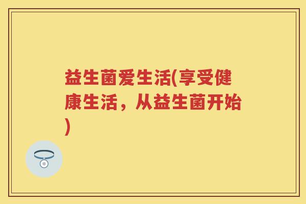 益生菌爱生活(享受健康生活,从益生菌开始) 益生菌爱生活(享受健康生活,从益生菌开始)