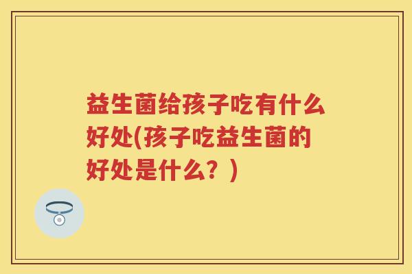 益生菌给孩子吃有什么好处(孩子吃益生菌的好处是什么？)
