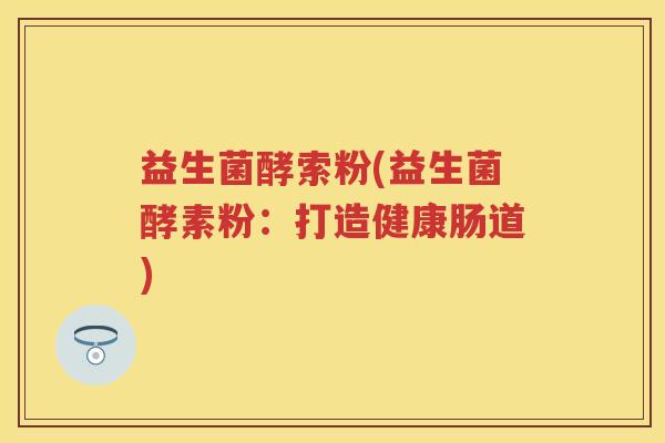 益生菌酵索粉(益生菌酵素粉:打造健康肠道) 益生菌酵索粉(益生菌酵素粉:打造健康肠道)