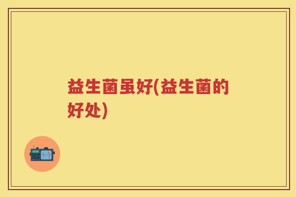 益生菌虽好(益生菌的好处)