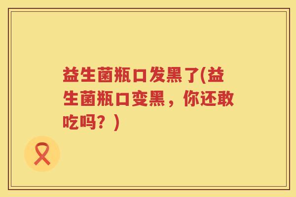 益生菌瓶口发黑了(益生菌瓶口变黑,你还敢吃吗?) 益生菌瓶口发黑了(益生菌瓶口变黑,你还敢吃吗?)