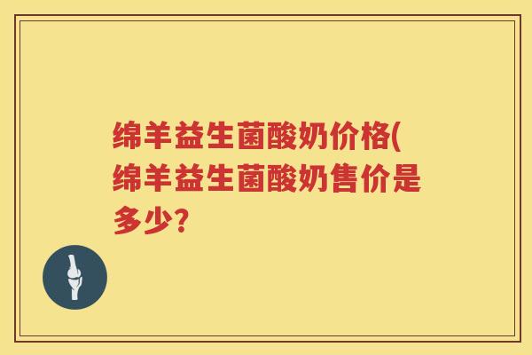 绵羊益生菌酸奶价格(绵羊益生菌酸奶售价是多少? 绵羊益生菌酸奶价格(绵羊益生菌酸奶售价是多少?