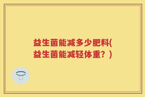 益生菌能减多少肥料(益生菌能减轻体重?) 益生菌能减多少肥料(益生菌能减轻体重?)
