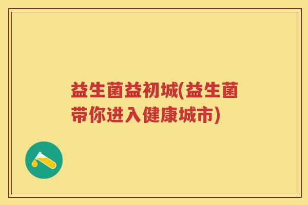 益生菌益初城(益生菌带你进入健康城市) 益生菌益初城(益生菌带你进入健康城市)