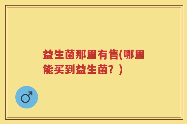 益生菌那里有售(哪里能买到益生菌?) 益生菌那里有售(哪里能买到益生菌?)