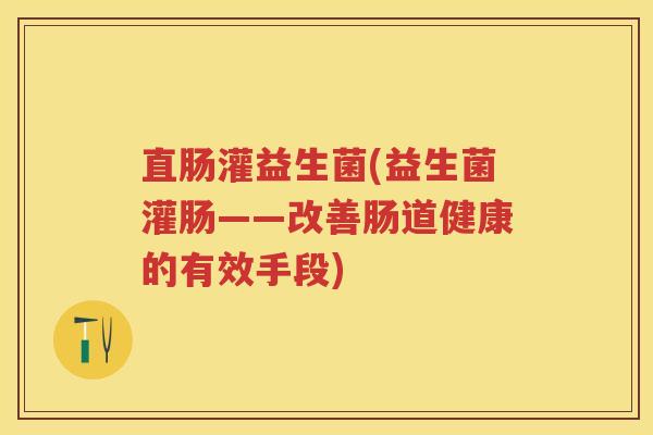 直肠灌益生菌(益生菌灌肠——改善肠道健康的有效手段) 直肠灌益生菌(益生菌灌肠——改善肠道健康的有效手段)