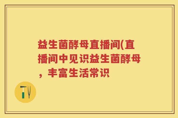 益生菌酵母直播间(直播间中见识益生菌酵母,丰富生活常识 益生菌酵母直播间(直播间中见识益生菌酵母,丰富生活常识