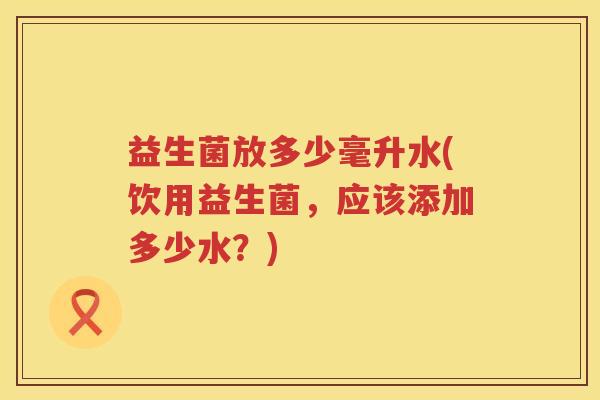 益生菌放多少毫升水(饮用益生菌,应该添加多少水?) 益生菌放多少毫升水(饮用益生菌,应该添加多少水?)