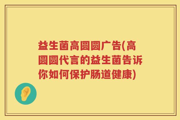 益生菌高圆圆广告(高圆圆代言的益生菌告诉你如何保护肠道健康) 益生菌高圆圆广告(高圆圆代言的益生菌告诉你如何保护肠道健康)