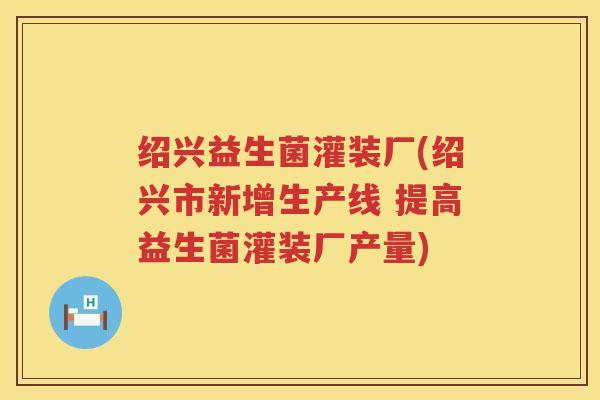 绍兴益生菌灌装厂(绍兴市新增生产线 提高益生菌灌装厂产量)
