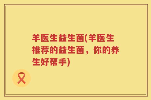 羊医生益生菌(羊医生推荐的益生菌,你的养生好帮手) 羊医生益生菌(羊医生推荐的益生菌,你的养生好帮手)