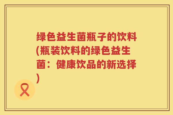 绿色益生菌瓶子的饮料(瓶装饮料的绿色益生菌:健康饮品的新选择) 绿色益生菌瓶子的饮料(瓶装饮料的绿色益生菌:健康饮品的新选择)