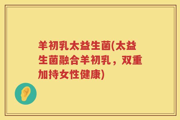 羊初乳太益生菌(太益生菌融合羊初乳，双重加持女性健康)