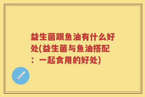 益生菌跟鱼油有什么好处(益生菌与鱼油搭配:一起食用的好处) 益生菌跟鱼油有什么好处(益生菌与鱼油搭配:一起食用的好处)