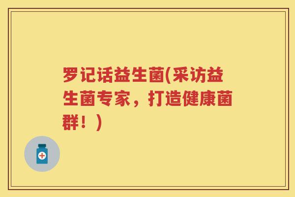 罗记话益生菌(采访益生菌专家,打造健康菌群!) 罗记话益生菌(采访益生菌专家,打造健康菌群!)